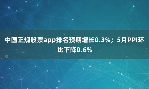 中国正规股票app排名预期增长0.3%；5月PPI环比下降0.6%