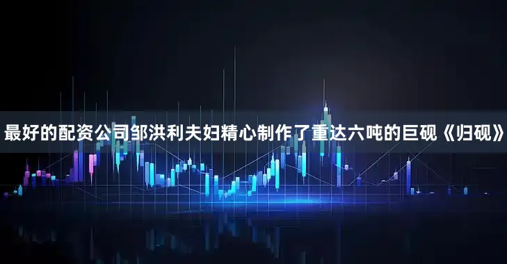 最好的配资公司邹洪利夫妇精心制作了重达六吨的巨砚《归砚》