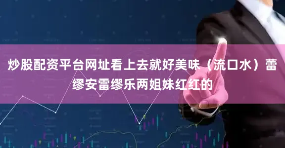 炒股配资平台网址看上去就好美味（流口水）蕾缪安雷缪乐两姐妹红红的