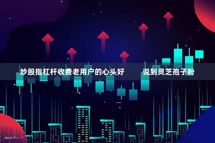 炒股指杠杆收费老用户的心头好         说到灵芝孢子粉